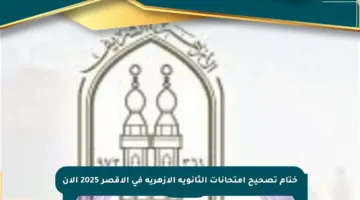 ختام تصحيح امتحانات الثانوية الأزهرية في الأقصر 2025 الآن